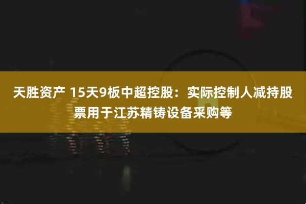 天胜资产 15天9板中超控股：实际控制人减持股票用于江苏精铸设备采购等