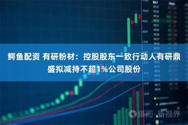 鳄鱼配资 有研粉材：控股股东一致行动人有研鼎盛拟减持不超1%公司股份