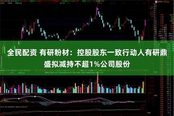 全民配资 有研粉材：控股股东一致行动人有研鼎盛拟减持不超1%公司股份