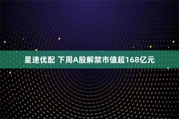 星速优配 下周A股解禁市值超168亿元