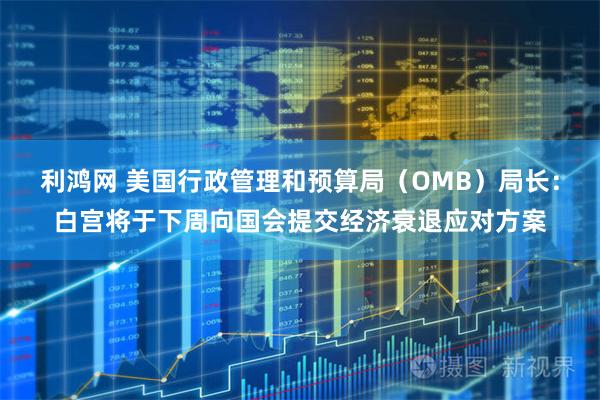 利鸿网 美国行政管理和预算局（OMB）局长：白宫将于下周向国会提交经济衰退应对方案