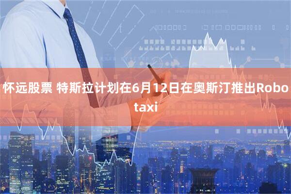 怀远股票 特斯拉计划在6月12日在奥斯汀推出Robotaxi