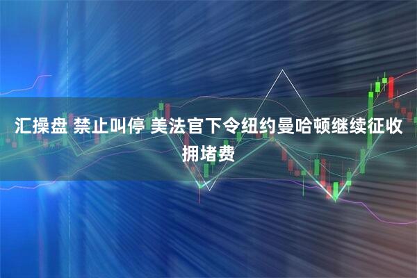 汇操盘 禁止叫停 美法官下令纽约曼哈顿继续征收拥堵费