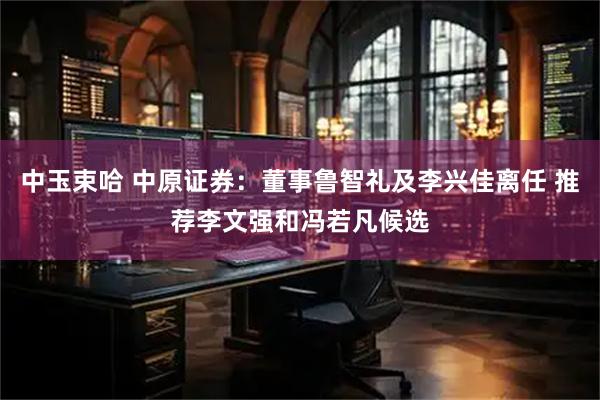 中玉束哈 中原证券：董事鲁智礼及李兴佳离任 推荐李文强和冯若凡候选