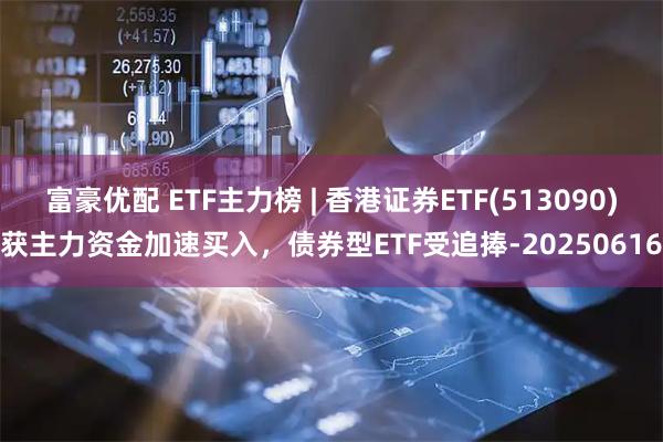 富豪优配 ETF主力榜 | 香港证券ETF(513090)获主力资金加速买入，债券型ETF受追捧-20250616
