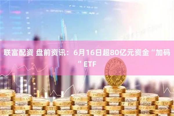 联富配资 盘前资讯：6月16日超80亿元资金“加码”ETF