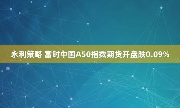永利策略 富时中国A50指数期货开盘跌0.09%