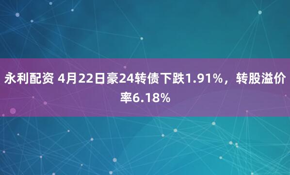 永利配资 4月22日豪24转债下跌1.91%，转股溢价率6.18%