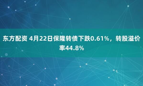 东方配资 4月22日保隆转债下跌0.61%，转股溢价率44.8%