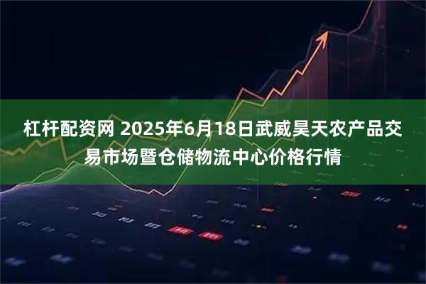 杠杆配资网 2025年6月18日武威昊天农产品交易市场暨仓储物流中心价格行情