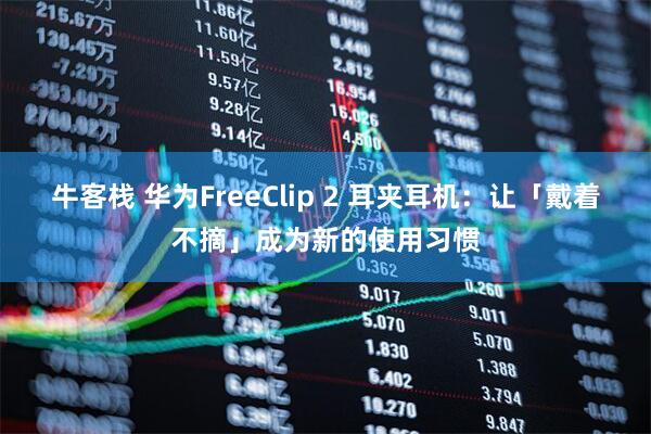 牛客栈 华为FreeClip 2 耳夹耳机：让「戴着不摘」成为新的使用习惯
