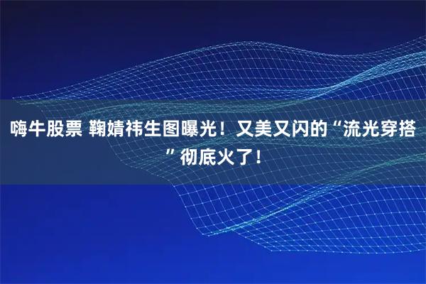 嗨牛股票 鞠婧祎生图曝光！又美又闪的“流光穿搭”彻底火了！