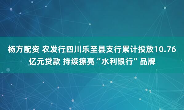 杨方配资 农发行四川乐至县支行累计投放10.76亿元贷款 持续擦亮“水利银行”品牌