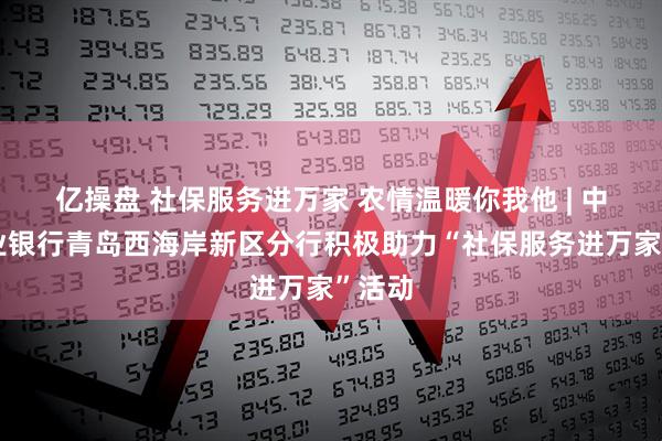 亿操盘 社保服务进万家 农情温暖你我他 | 中国农业银行青岛西海岸新区分行积极助力“社保服务进万家”活动