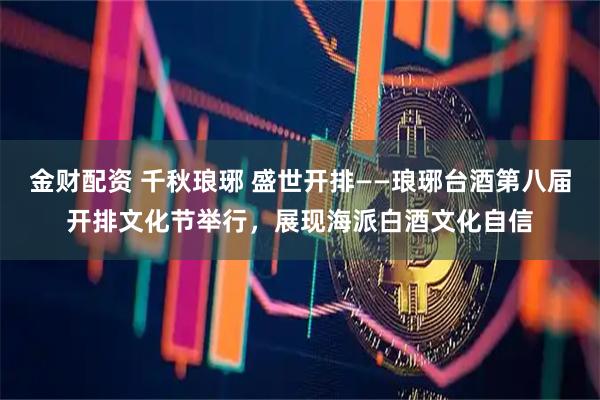 金财配资 千秋琅琊 盛世开排——琅琊台酒第八届开排文化节举行，展现海派白酒文化自信