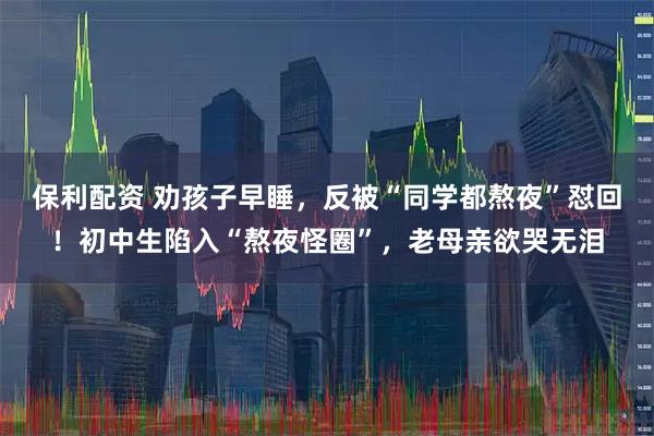 保利配资 劝孩子早睡，反被“同学都熬夜”怼回！初中生陷入“熬夜怪圈”，老母亲欲哭无泪