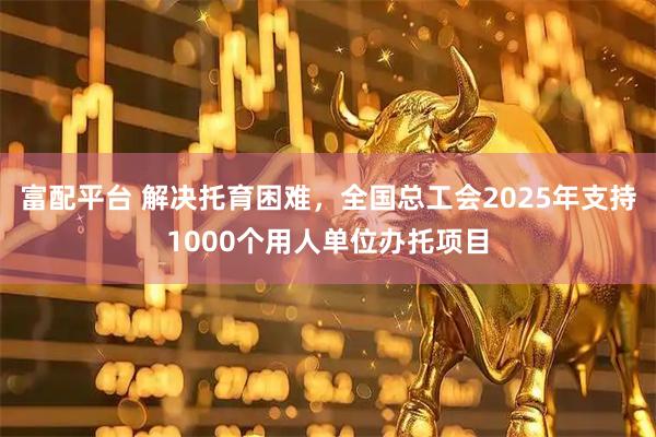 富配平台 解决托育困难，全国总工会2025年支持1000个用人单位办托项目