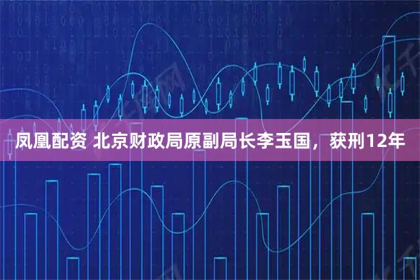 凤凰配资 北京财政局原副局长李玉国，获刑12年