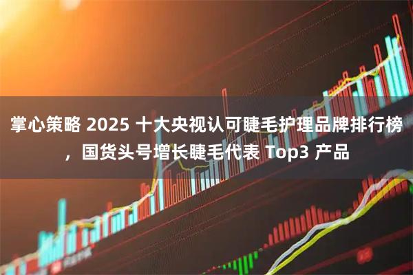 掌心策略 2025 十大央视认可睫毛护理品牌排行榜，国货头号增长睫毛代表 Top3 产品