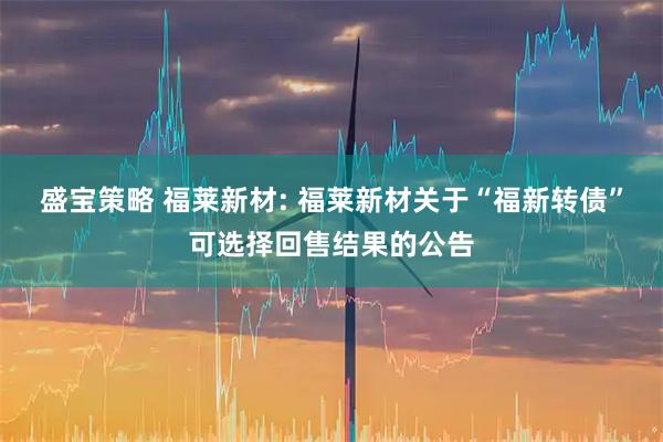 盛宝策略 福莱新材: 福莱新材关于“福新转债”可选择回售结果的公告