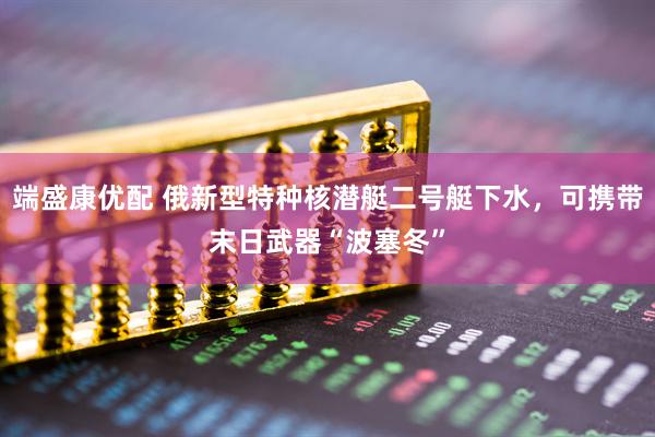 端盛康优配 俄新型特种核潜艇二号艇下水，可携带末日武器“波塞冬”