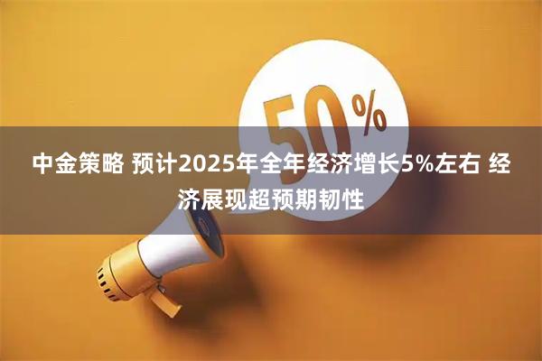 中金策略 预计2025年全年经济增长5%左右 经济展现超预期韧性