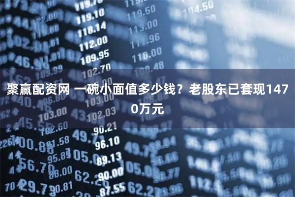 聚赢配资网 一碗小面值多少钱？老股东已套现1470万元