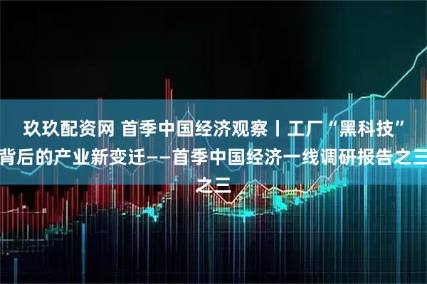 玖玖配资网 首季中国经济观察丨工厂“黑科技”背后的产业新变迁——首季中国经济一线调研报告之三