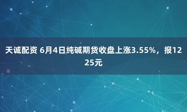天诚配资 6月4日纯碱期货收盘上涨3.55%，报1225元
