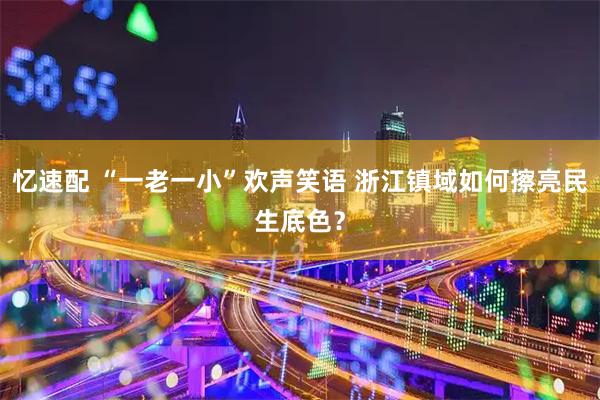 忆速配 “一老一小”欢声笑语 浙江镇域如何擦亮民生底色？