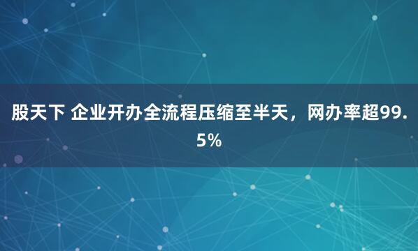 股天下 企业开办全流程压缩至半天，网办率超99.5%