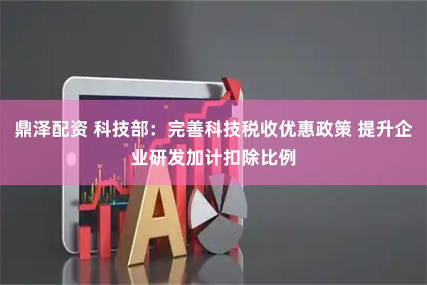 鼎泽配资 科技部：完善科技税收优惠政策 提升企业研发加计扣除比例