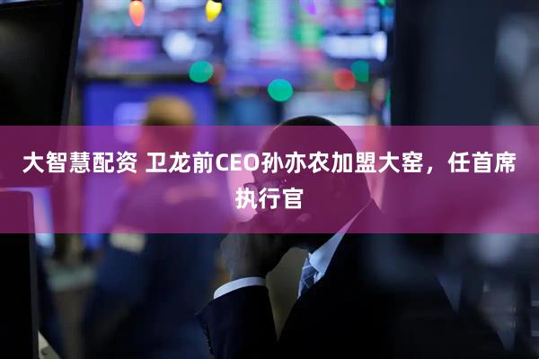 大智慧配资 卫龙前CEO孙亦农加盟大窑，任首席执行官