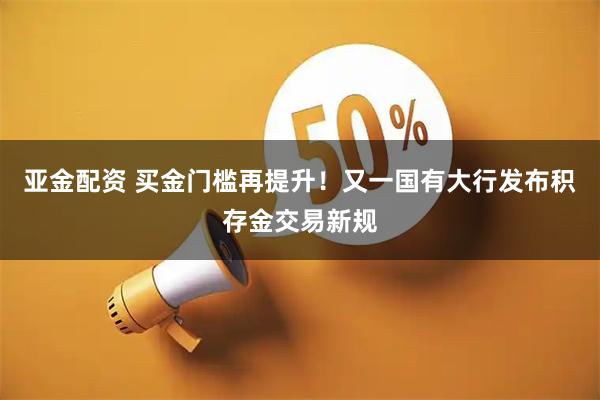 亚金配资 买金门槛再提升！又一国有大行发布积存金交易新规