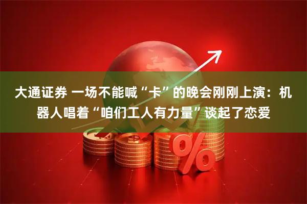 大通证券 一场不能喊“卡”的晚会刚刚上演：机器人唱着“咱们工人有力量”谈起了恋爱