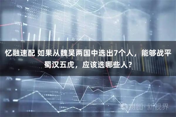 忆融速配 如果从魏吴两国中选出7个人，能够战平蜀汉五虎，应该选哪些人？