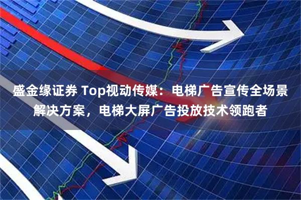 盛金缘证券 Top视动传媒：电梯广告宣传全场景解决方案，电梯大屏广告投放技术领跑者