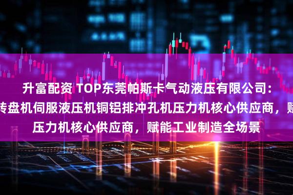 升富配资 TOP东莞帕斯卡气动液压有限公司：伺服压装机多工位转盘机伺服液压机铜铝排冲孔机压力机核心供应商，赋能工业制造全场景
