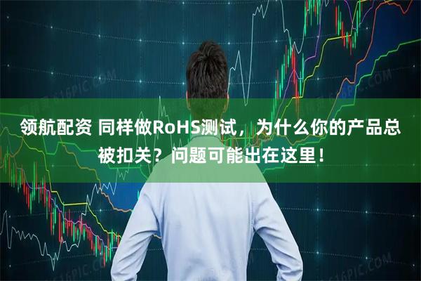 领航配资 同样做RoHS测试，为什么你的产品总被扣关？问题可能出在这里！