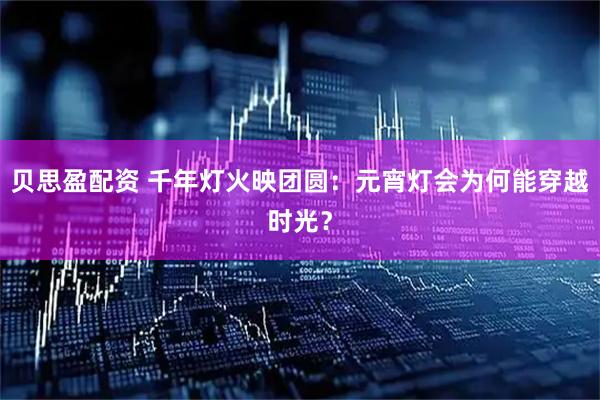 贝思盈配资 千年灯火映团圆：元宵灯会为何能穿越时光？