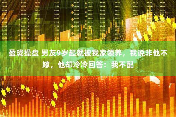 盈珑操盘 男友9岁起就被我家领养，我说非他不嫁，他却冷冷回答：我不配